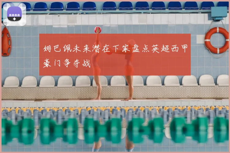 姆巴佩未来潜在下家盘点英超西甲豪门争夺战