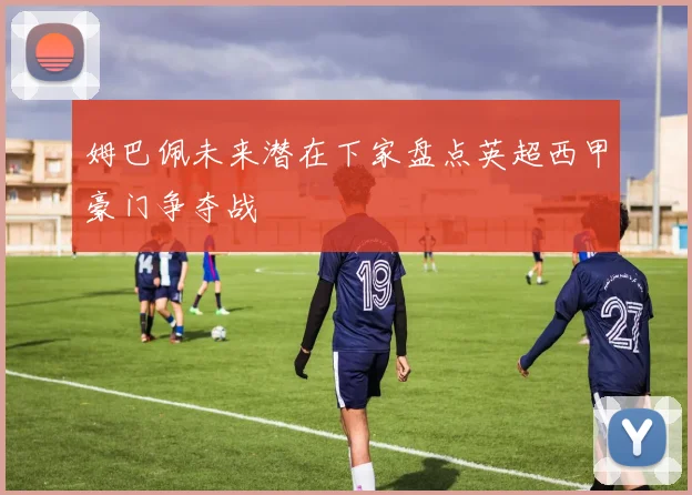 姆巴佩未来潜在下家盘点英超西甲豪门争夺战