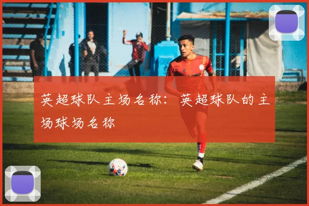 英超球队主场名称:英超球队的主场球场名称