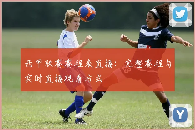 西甲联赛赛程表直播：完整赛程与实时直播观看方式