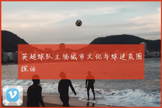英超球队主场城市文化与球迷氛围探访